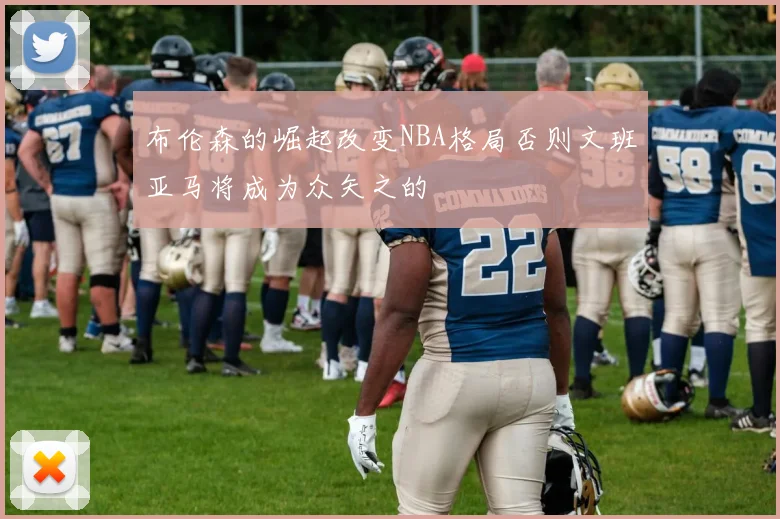 布伦森的崛起改变NBA格局否则文班亚马将成为众矢之的