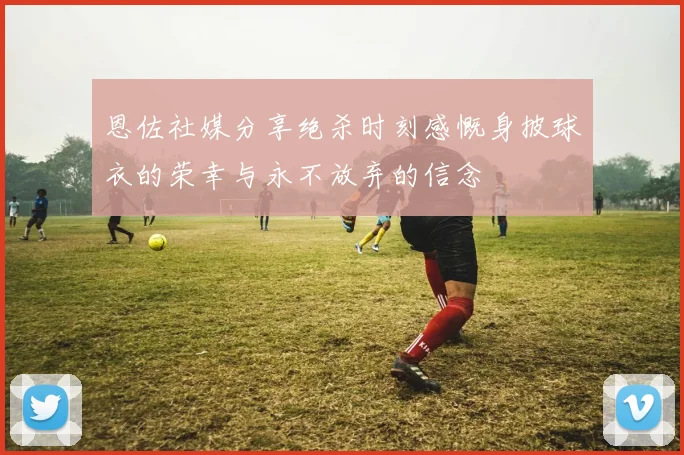恩佐社媒分享绝杀时刻感慨身披球衣的荣幸与永不放弃的信念