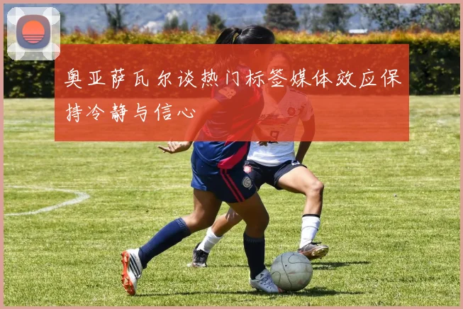 奥亚萨瓦尔谈热门标签媒体效应保持冷静与信心