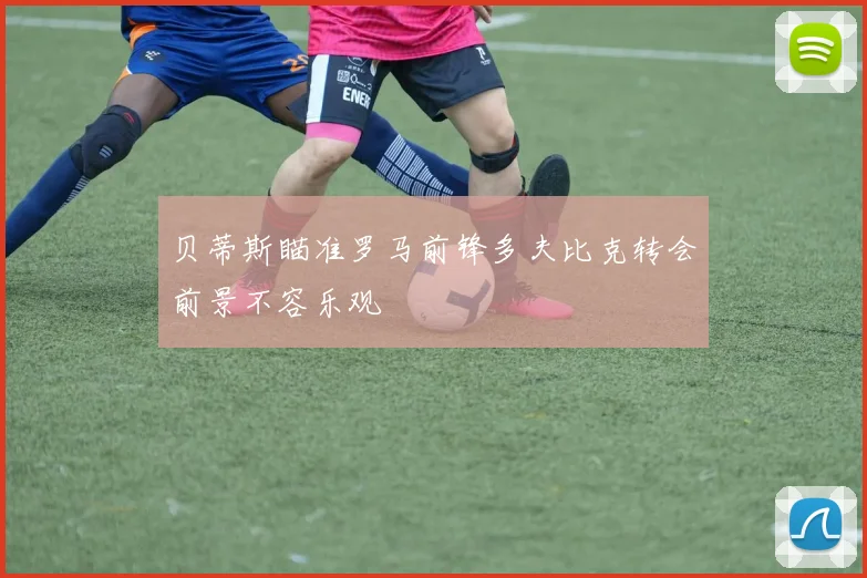 贝蒂斯瞄准罗马前锋多夫比克转会前景不容乐观
