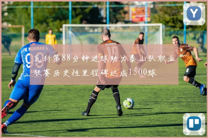 瓦科第88分钟进球助力泰山队职业联赛历史性里程碑达成1500球