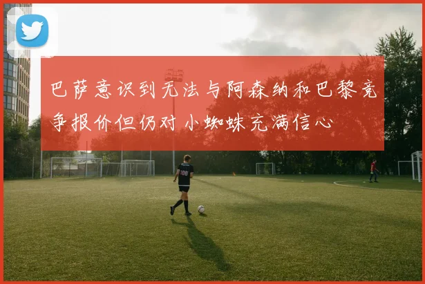 巴萨意识到无法与阿森纳和巴黎竞争报价但仍对小蜘蛛充满信心