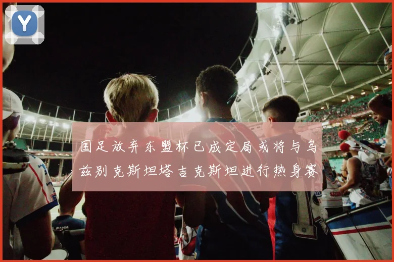 国足放弃东盟杯已成定局或将与乌兹别克斯坦塔吉克斯坦进行热身赛