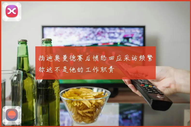 扬迪奥曼德赛后愤怒回应采访频繁称这不是他的工作职责