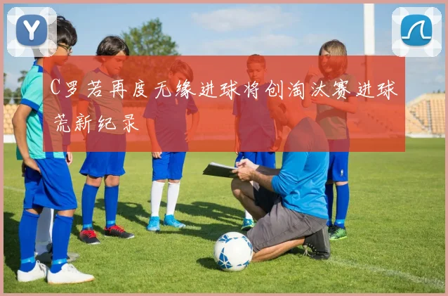 C罗若再度无缘进球将创淘汰赛进球荒新纪录