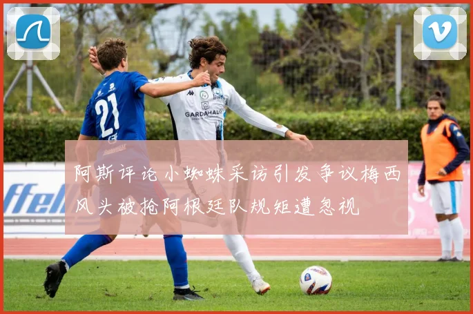 阿斯评论小蜘蛛采访引发争议梅西风头被抢阿根廷队规矩遭忽视