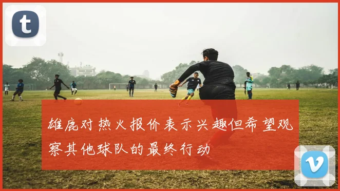 雄鹿对热火报价表示兴趣但希望观察其他球队的最终行动