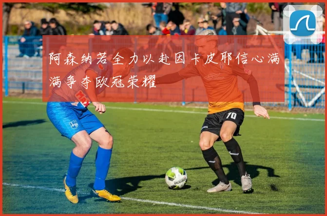 阿森纳若全力以赴因卡皮耶信心满满争夺欧冠荣耀