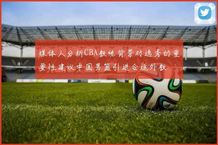 媒体人分析CBA教练背景对选秀的重要性建议中国男篮引进合适外教