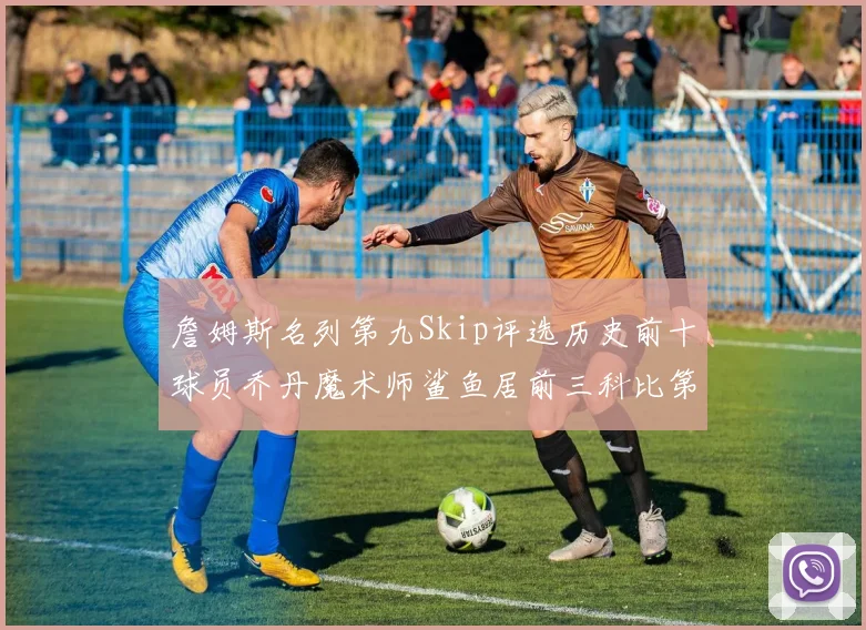 詹姆斯名列第九Skip评选历史前十球员乔丹魔术师鲨鱼居前三科比第七