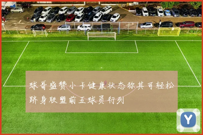 球哥盛赞小卡健康状态称其可轻松跻身联盟前五球员行列