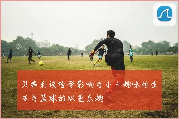 贝弗利谈哈登影响与小卡趣味性生活与篮球的双重乐趣