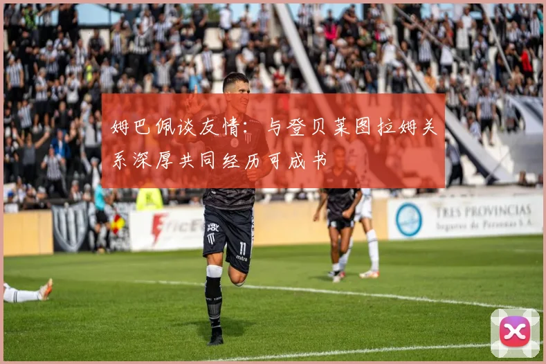 姆巴佩谈友情：与登贝莱图拉姆关系深厚共同经历可成书