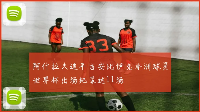 阿什拉夫追平吉安比伊克非洲球员世界杯出场纪录达11场