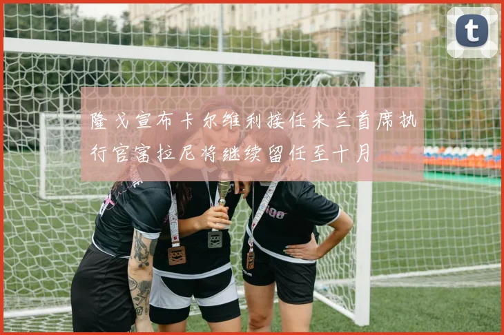 隆戈宣布卡尔维利接任米兰首席执行官富拉尼将继续留任至十月
