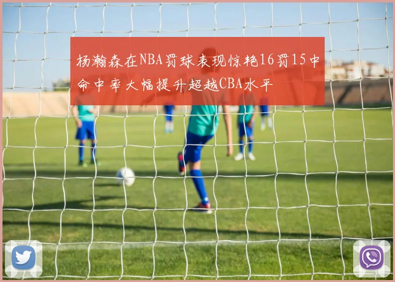 杨瀚森在NBA罚球表现惊艳16罚15中命中率大幅提升超越CBA水平