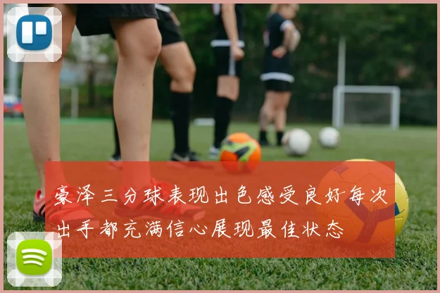 豪泽三分球表现出色感受良好每次出手都充满信心展现最佳状态