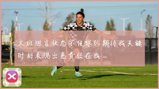文班坦言状态不佳球队期待我关键时刻表现出色责任在我