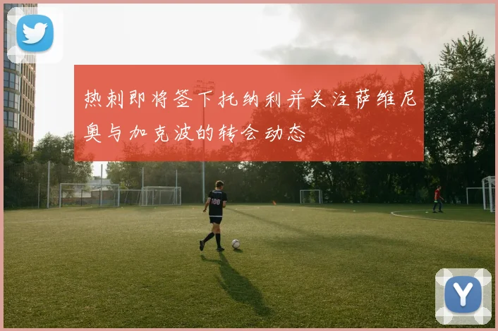 热刺即将签下托纳利并关注萨维尼奥与加克波的转会动态