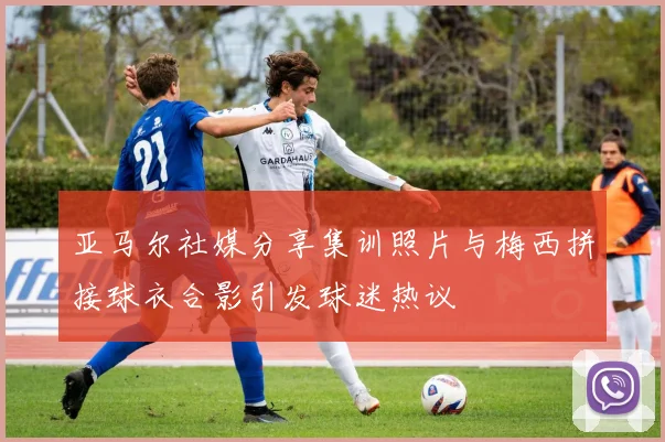 亚马尔社媒分享集训照片与梅西拼接球衣合影引发球迷热议